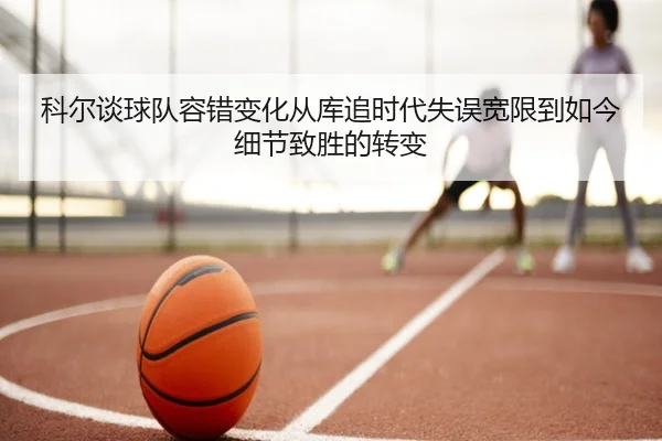 科尔谈球队容错变化从库追时代失误宽限到如今细节致胜的转变
